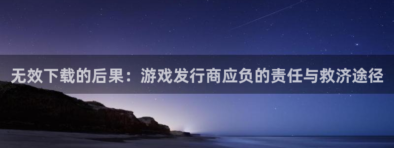 新宝GG官网注册平台：无效下载的后果：游戏发行商应负的责任与救济途径