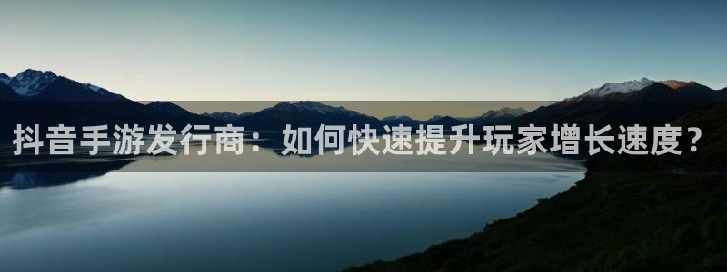 新宝GG官网平台怎么样：抖音手游发行商：如何快速提升玩家增长速度？